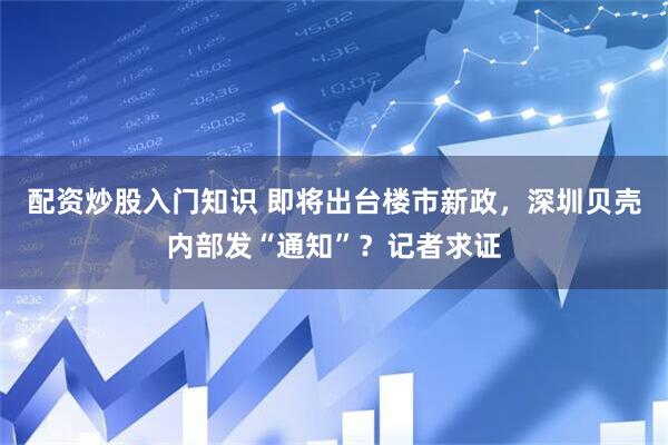 配资炒股入门知识 即将出台楼市新政，深圳贝壳内部发“通知”？记者求证