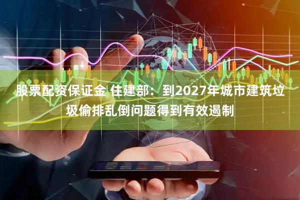 股票配资保证金 住建部：到2027年城市建筑垃圾偷排乱倒问题得到有效遏制