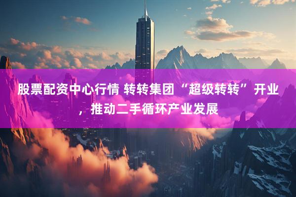 股票配资中心行情 转转集团 “超级转转” 开业，推动二手循环产业发展