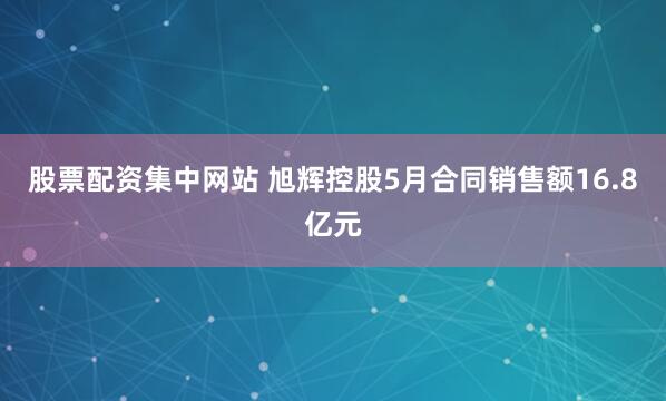 股票配资集中网站 旭辉控股5月合同销售额16.8亿元