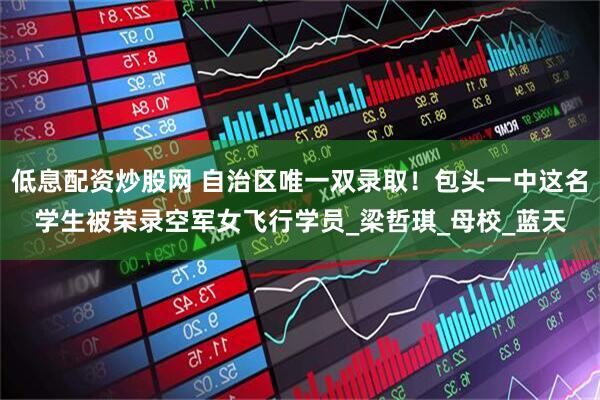 低息配资炒股网 自治区唯一双录取！包头一中这名学生被荣录空军女飞行学员_梁哲琪_母校_蓝天