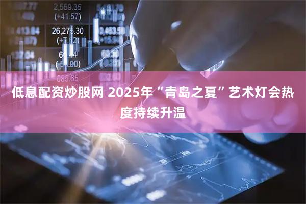 低息配资炒股网 2025年“青岛之夏”艺术灯会热度持续升温