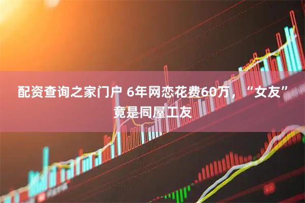 配资查询之家门户 6年网恋花费60万，“女友”竟是同屋工友
