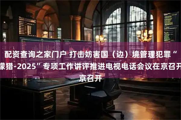 配资查询之家门户 打击妨害国（边）境管理犯罪“獴猎-2025”专项工作讲评推进电视电话会议在京召开