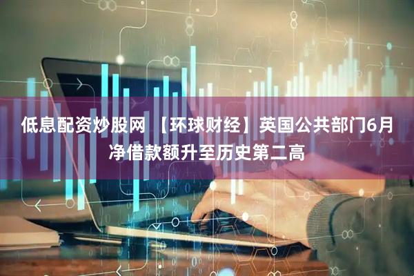 低息配资炒股网 【环球财经】英国公共部门6月净借款额升至历史第二高