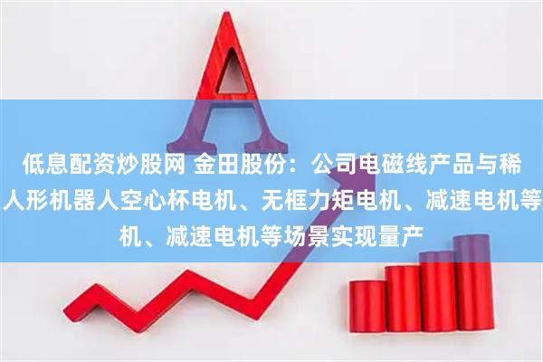 低息配资炒股网 金田股份：公司电磁线产品与稀土永磁材料在人形机器人空心杯电机、无框力矩电机、减速电机等场景实现量产
