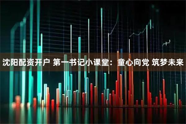 沈阳配资开户 第一书记小课堂：童心向党 筑梦未来
