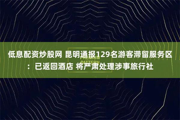 低息配资炒股网 昆明通报129名游客滞留服务区：已返回酒店 将严肃处理涉事旅行社
