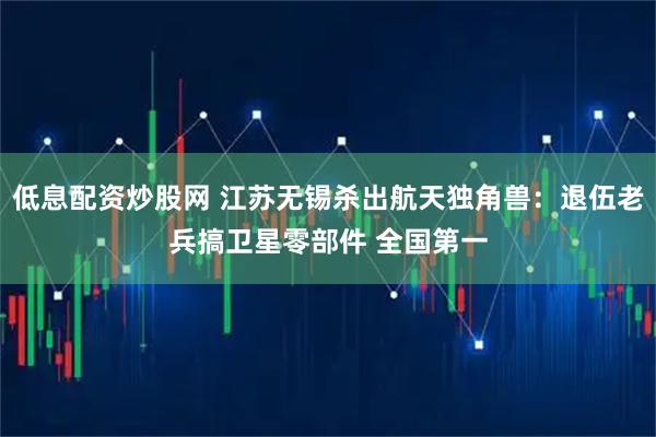 低息配资炒股网 江苏无锡杀出航天独角兽：退伍老兵搞卫星零部件 全国第一