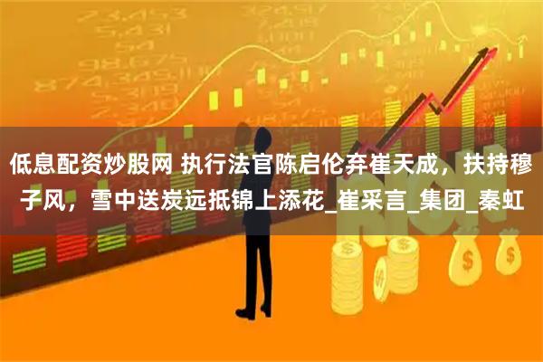 低息配资炒股网 执行法官陈启伦弃崔天成，扶持穆子风，雪中送炭远抵锦上添花_崔采言_集团_秦虹