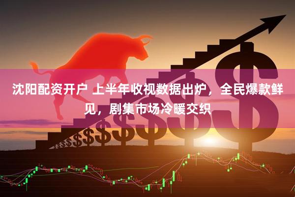 沈阳配资开户 上半年收视数据出炉，全民爆款鲜见，剧集市场冷暖交织