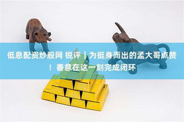 低息配资炒股网 锐评｜为挺身而出的孟大哥点赞！善意在这一刻完成闭环
