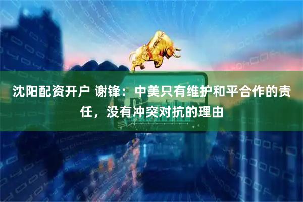 沈阳配资开户 谢锋：中美只有维护和平合作的责任，没有冲突对抗的理由