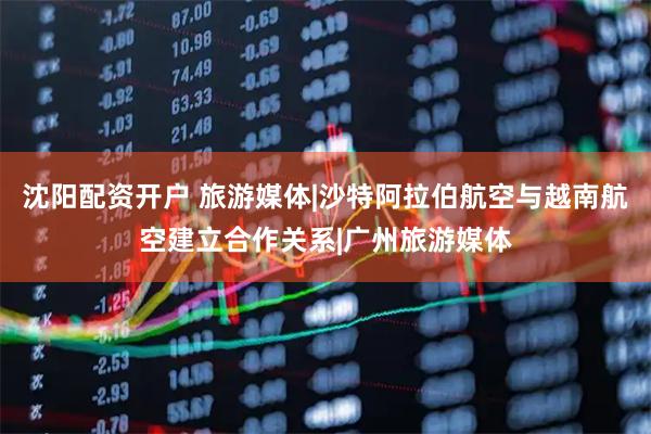 沈阳配资开户 旅游媒体|沙特阿拉伯航空与越南航空建立合作关系|广州旅游媒体