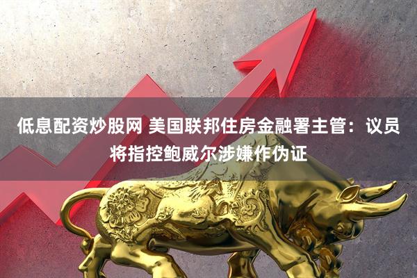 低息配资炒股网 美国联邦住房金融署主管：议员将指控鲍威尔涉嫌作伪证
