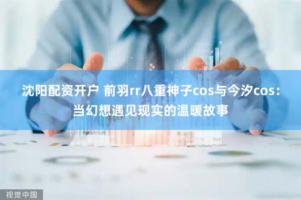 沈阳配资开户 前羽rr八重神子cos与今汐cos：当幻想遇见现实的温暖故事