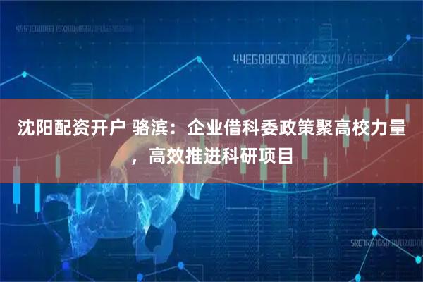 沈阳配资开户 骆滨:企业借科委政策聚高校力量,高效推进科研项目