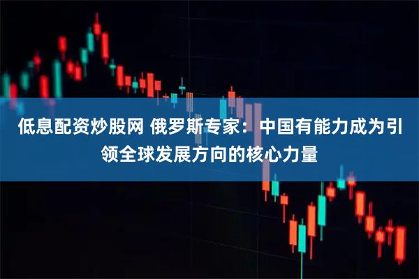 低息配资炒股网 俄罗斯专家:中国有能力成为引领全球发展方向的核心力量