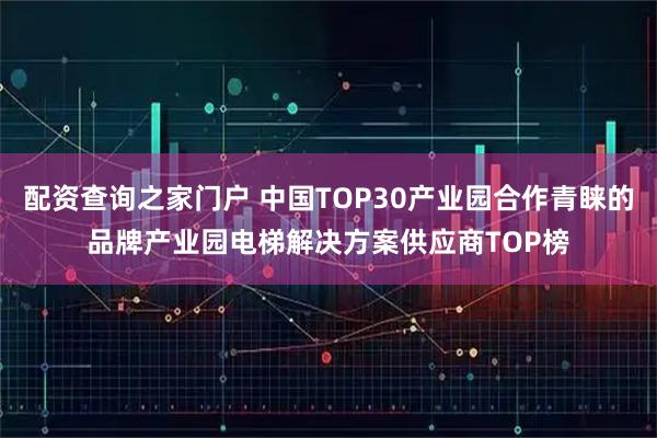 配资查询之家门户 中国TOP30产业园合作青睐的品牌产业园电梯解决方案供应商TOP榜