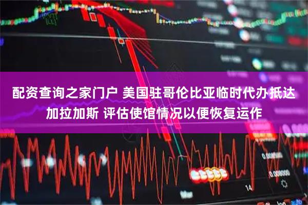 配资查询之家门户 美国驻哥伦比亚临时代办抵达加拉加斯 评估使馆情况以便恢复运作
