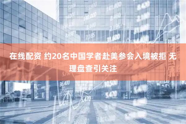 在线配资 约20名中国学者赴美参会入境被拒 无理盘查引关注