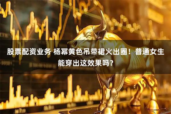 股票配资业务 杨幂黄色吊带裙火出圈！普通女生能穿出这效果吗？