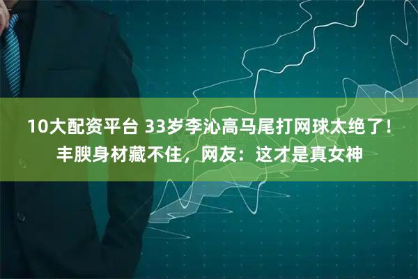 10大配资平台 33岁李沁高马尾打网球太绝了！丰腴身材藏不住，网友：这才是真女神