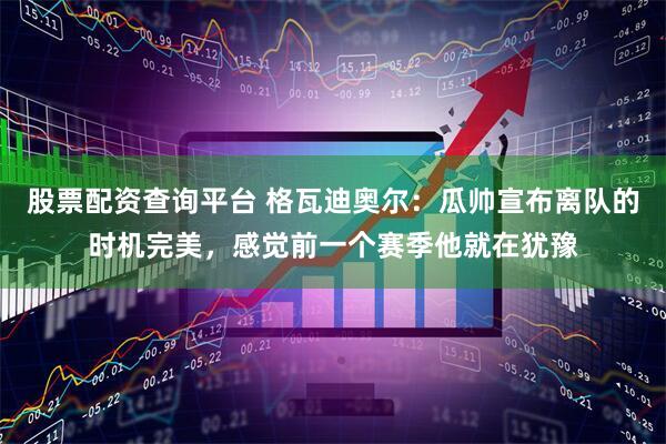 股票配资查询平台 格瓦迪奥尔：瓜帅宣布离队的时机完美，感觉前一个赛季他就在犹豫