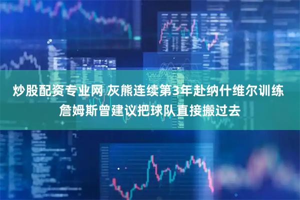 炒股配资专业网 灰熊连续第3年赴纳什维尔训练 詹姆斯曾建议把球队直接搬过去